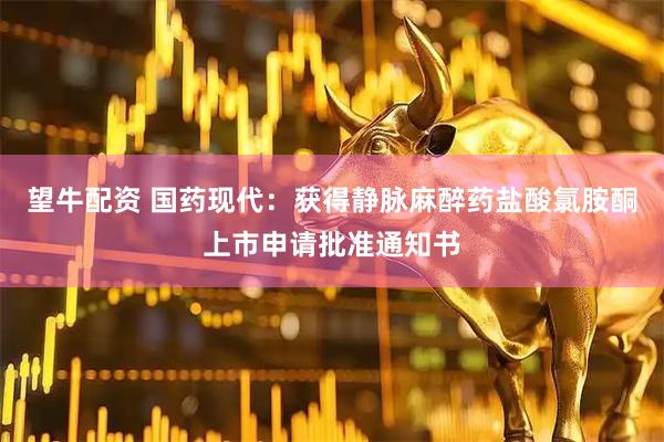 望牛配资 国药现代：获得静脉麻醉药盐酸氯胺酮上市申请批准通知书