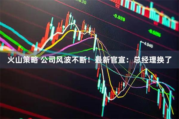 火山策略 公司风波不断！最新官宣：总经理换了