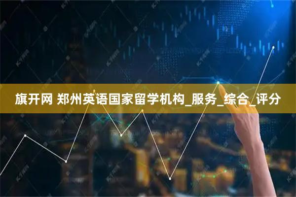 旗开网 郑州英语国家留学机构_服务_综合_评分