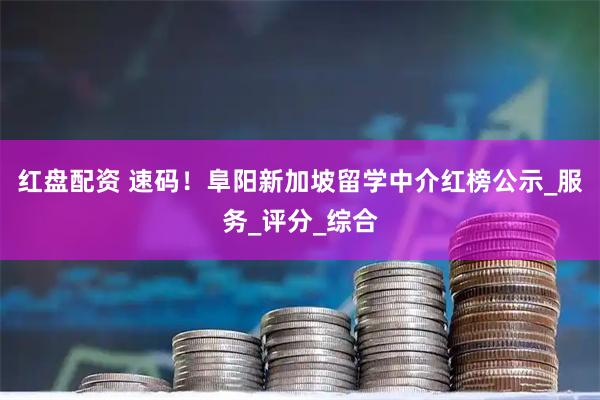 红盘配资 速码！阜阳新加坡留学中介红榜公示_服务_评分_综合