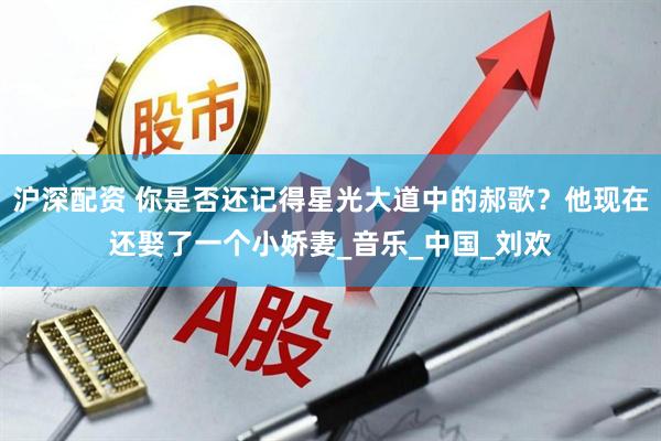 沪深配资 你是否还记得星光大道中的郝歌？他现在还娶了一个小娇妻_音乐_中国_刘欢