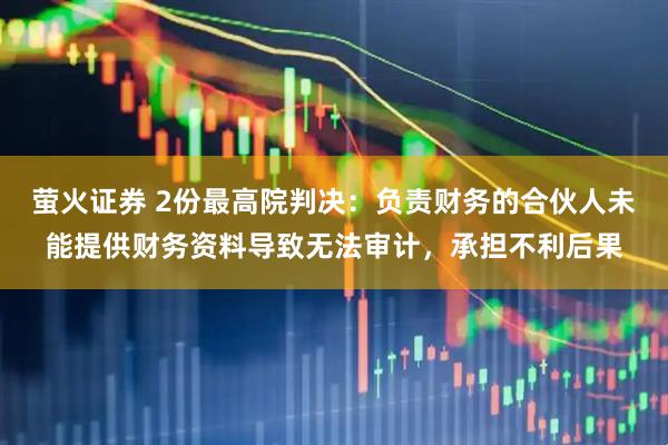 萤火证券 2份最高院判决：负责财务的合伙人未能提供财务资料导致无法审计，承担不利后果