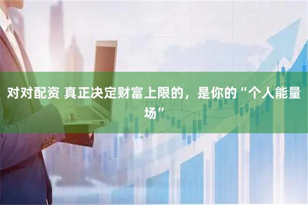 对对配资 真正决定财富上限的，是你的“个人能量场”