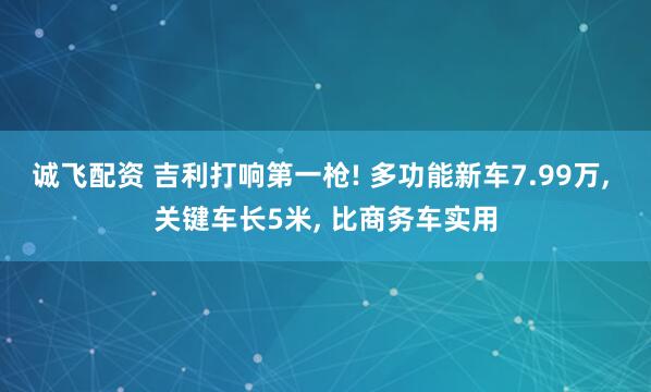 诚飞配资 吉利打响第一枪! 多功能新车7.99万, 关键车长5米, 比商务车实用