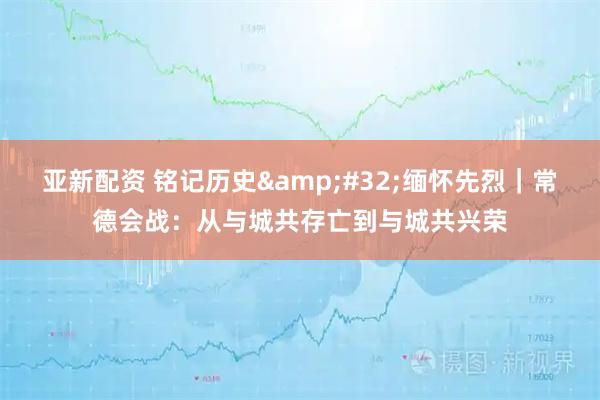 亚新配资 铭记历史&#32;缅怀先烈｜常德会战：从与城共存亡到与城共兴荣
