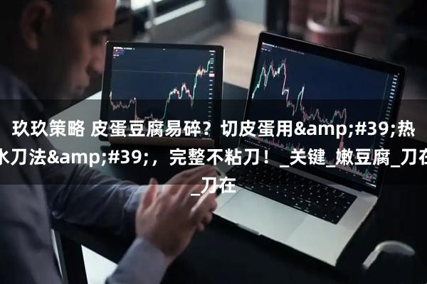 玖玖策略 皮蛋豆腐易碎？切皮蛋用&#39;热水刀法&#39;，完整不粘刀！_关键_嫩豆腐_刀在