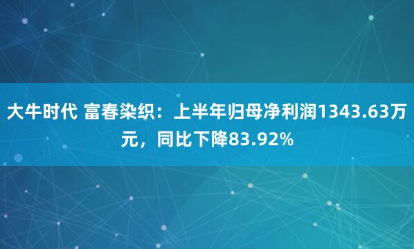 大牛时代 富春染织：上半年归母净利润1343.63万元，同比下降83.92%
