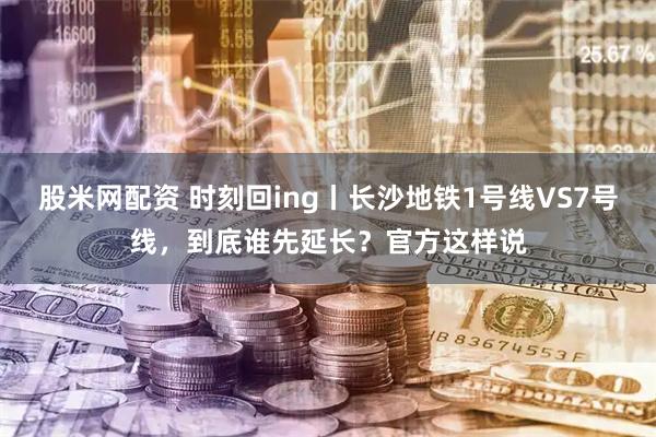 股米网配资 时刻回ing丨长沙地铁1号线VS7号线，到底谁先延长？官方这样说