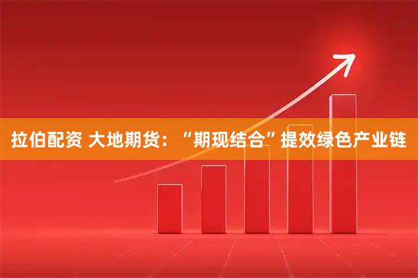 拉伯配资 大地期货：“期现结合”提效绿色产业链