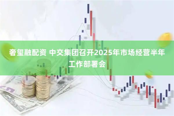 奢玺融配资 中交集团召开2025年市场经营半年工作部署会