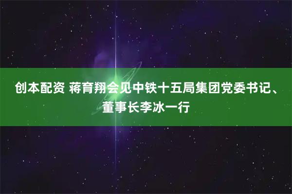 创本配资 蒋育翔会见中铁十五局集团党委书记、董事长李冰一行