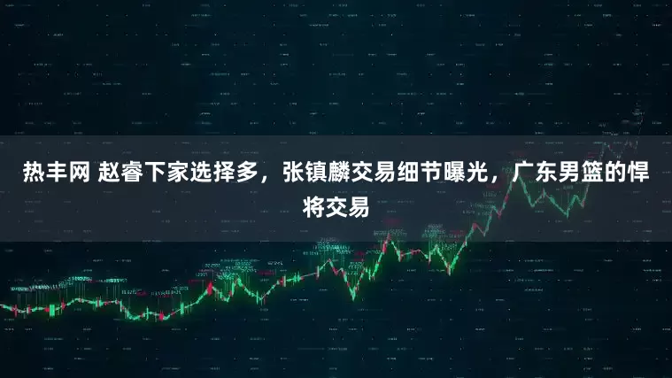 热丰网 赵睿下家选择多，张镇麟交易细节曝光，广东男篮的悍将交易