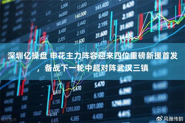 深圳亿操盘 申花主力阵容迎来四位重磅新援首发，备战下一轮中超对阵武汉三镇