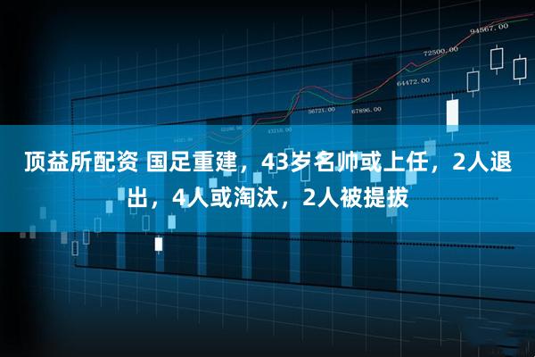 顶益所配资 国足重建，43岁名帅或上任，2人退出，4人或淘汰，2人被提拔