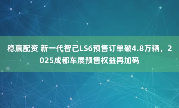 稳赢配资 新一代智己LS6预售订单破4.8万辆，2025成都车展预售权益再加码
