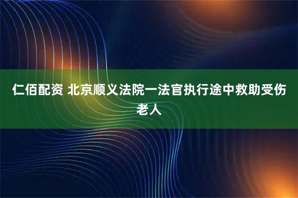 仁佰配资 北京顺义法院一法官执行途中救助受伤老人