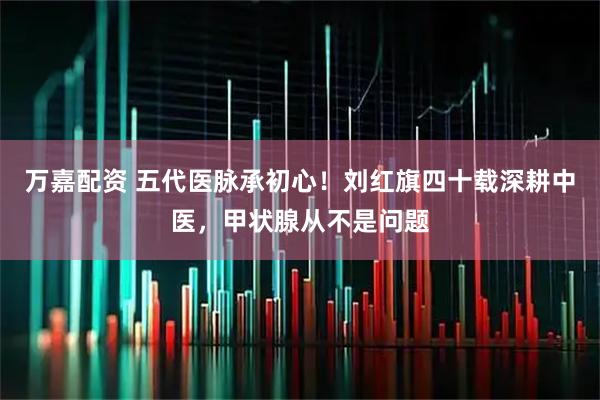 万嘉配资 五代医脉承初心！刘红旗四十载深耕中医，甲状腺从不是问题