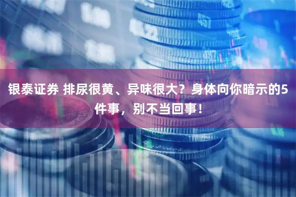 银泰证券 排尿很黄、异味很大？身体向你暗示的5件事，别不当回事！