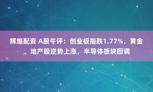 辉煌配资 A股午评：创业板指跌1.77%，黄金、地产股逆势上涨，半导体板块回调