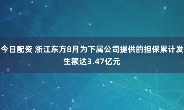 今日配资 浙江东方8月为下属公司提供的担保累计发生额达3.47亿元