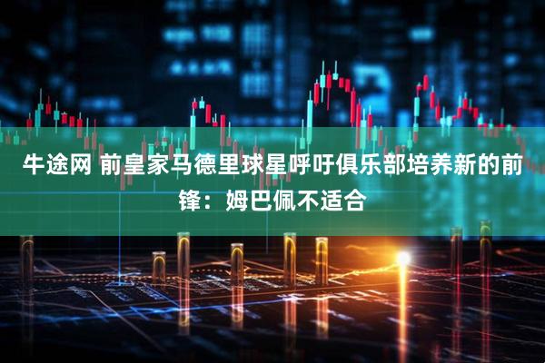 牛途网 前皇家马德里球星呼吁俱乐部培养新的前锋：姆巴佩不适合