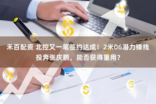 禾百配资 北控又一笔签约达成！2米06潜力锋线投奔张庆鹏，能否获得重用？