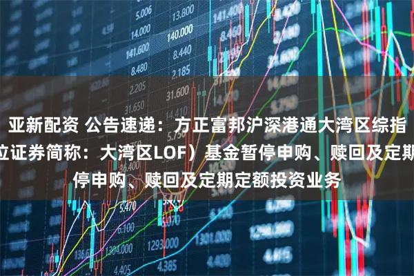 亚新配资 公告速递：方正富邦沪深港通大湾区综指（LOF）（扩位证券简称：大湾区LOF）基金暂停申购、赎回及定期定额投资业务