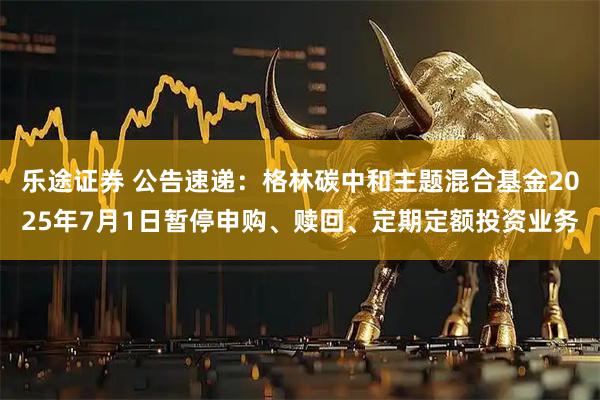 乐途证券 公告速递：格林碳中和主题混合基金2025年7月1日暂停申购、赎回、定期定额投资业务