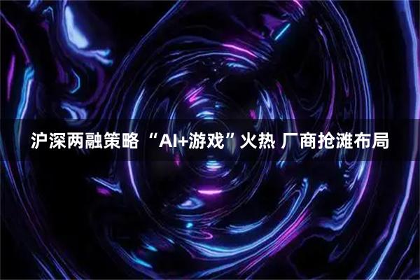 沪深两融策略 “AI+游戏”火热 厂商抢滩布局