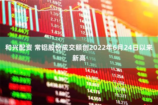 和兴配资 常铝股份成交额创2022年6月24日以来新高