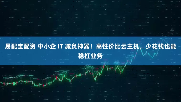 易配宝配资 中小企 IT 减负神器！高性价比云主机，少花钱也能稳扛业务