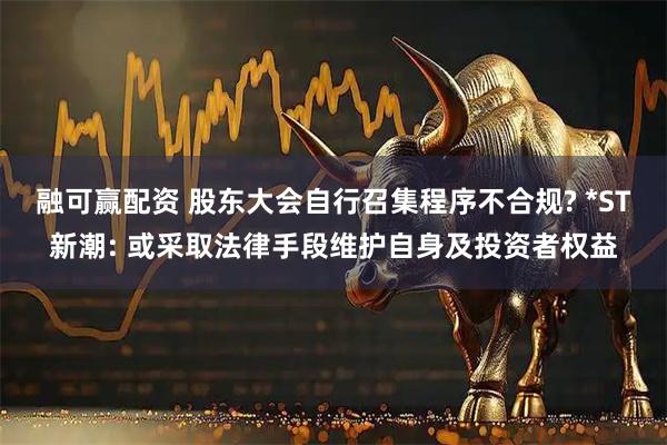 融可赢配资 股东大会自行召集程序不合规? *ST新潮: 或采取法律手段维护自身及投资者权益