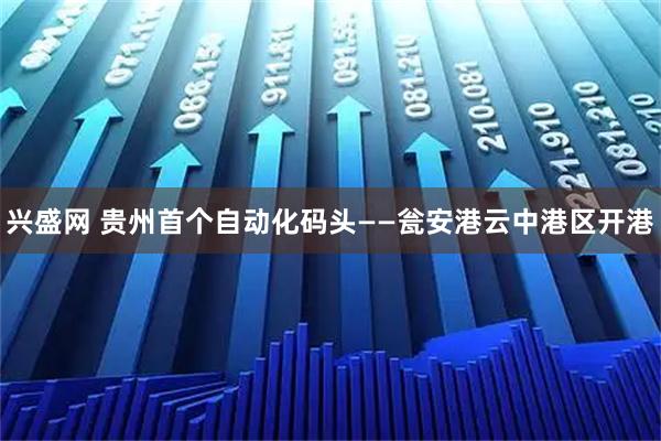 兴盛网 贵州首个自动化码头——瓮安港云中港区开港