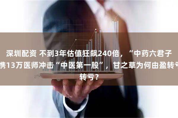 深圳配资 不到3年估值狂飙240倍，“中药六君子”携13万医师冲击“中医第一股”，甘之草为何由盈转亏？