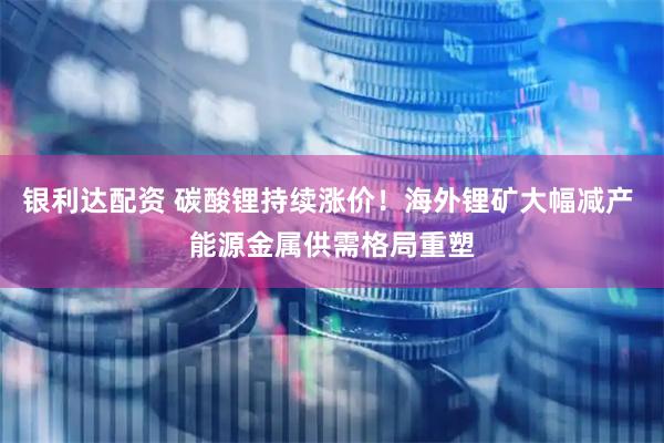 银利达配资 碳酸锂持续涨价！海外锂矿大幅减产 能源金属供需格局重塑