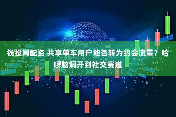 钱投网配资 共享单车用户能否转为约会流量？哈啰脑洞开到社交赛道